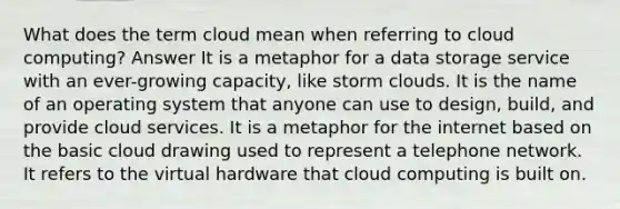 What does the term cloud mean when referring to cloud computing? Answer It is a metaphor for a data storage service with an ever-growing capacity, like storm clouds. It is the name of an operating system that anyone can use to design, build, and provide cloud services. It is a metaphor for the internet based on the basic cloud drawing used to represent a telephone network. It refers to the virtual hardware that cloud computing is built on.