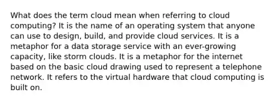 What does the term cloud mean when referring to cloud computing? It is the name of an operating system that anyone can use to design, build, and provide cloud services. It is a metaphor for a data storage service with an ever-growing capacity, like storm clouds. It is a metaphor for the internet based on the basic cloud drawing used to represent a telephone network. It refers to the virtual hardware that cloud computing is built on.