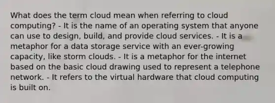 What does the term cloud mean when referring to cloud computing? - It is the name of an operating system that anyone can use to design, build, and provide cloud services. - It is a metaphor for a data storage service with an ever-growing capacity, like storm clouds. - It is a metaphor for the internet based on the basic cloud drawing used to represent a telephone network. - It refers to the virtual hardware that cloud computing is built on.