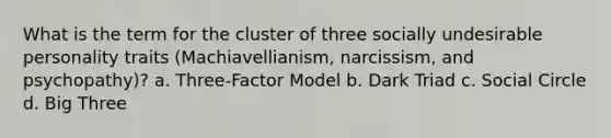 What is the term for the cluster of three socially undesirable personality traits (Machiavellianism, narcissism, and psychopathy)? a. Three-Factor Model b. Dark Triad c. Social Circle d. Big Three