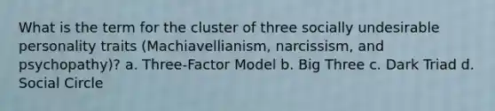 What is the term for the cluster of three socially undesirable personality traits (Machiavellianism, narcissism, and psychopathy)? a. Three-Factor Model b. Big Three c. Dark Triad d. Social Circle