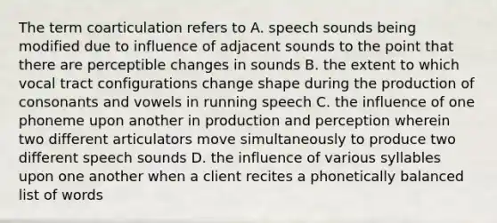 The term coarticulation refers to A. speech sounds being modified due to influence of adjacent sounds to the point that there are perceptible changes in sounds B. the extent to which vocal tract configurations change shape during the production of consonants and vowels in running speech C. the influence of one phoneme upon another in production and perception wherein two different articulators move simultaneously to produce two different speech sounds D. the influence of various syllables upon one another when a client recites a phonetically balanced list of words