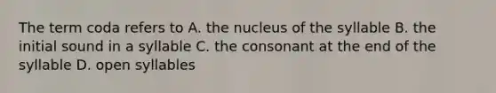 The term coda refers to A. the nucleus of the syllable B. the initial sound in a syllable C. the consonant at the end of the syllable D. open syllables