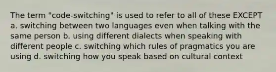 The term "code-switching" is used to refer to all of these EXCEPT a. switching between two languages even when talking with the same person b. using different dialects when speaking with different people c. switching which rules of pragmatics you are using d. switching how you speak based on cultural context