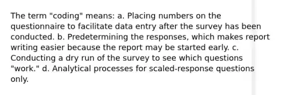 The term "coding" means: a. Placing numbers on the questionnaire to facilitate data entry after the survey has been conducted. b. Predetermining the responses, which makes report writing easier because the report may be started early. c. Conducting a dry run of the survey to see which questions "work." d. Analytical processes for scaled-response questions only.