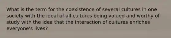 What is the term for the coexistence of several cultures in one society with the ideal of all cultures being valued and worthy of study with the idea that the interaction of cultures enriches everyone's lives?