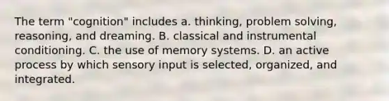 The term "cognition" includes a. thinking, problem solving, reasoning, and dreaming. B. classical and instrumental conditioning. C. the use of memory systems. D. an active process by which sensory input is selected, organized, and integrated.