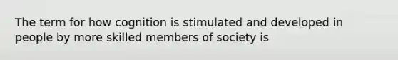 The term for how cognition is stimulated and developed in people by more skilled members of society is