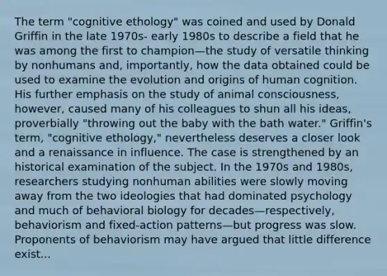 The term "cognitive ethology" was coined and used by Donald Griffin in the late 1970s- early 1980s to describe a field that he was among the first to champion—the study of versatile thinking by nonhumans and, importantly, how the data obtained could be used to examine the evolution and origins of human cognition. His further emphasis on the study of animal consciousness, however, caused many of his colleagues to shun all his ideas, proverbially "throwing out the baby with the bath water." Griffin's term, "cognitive ethology," nevertheless deserves a closer look and a renaissance in influence. The case is strengthened by an historical examination of the subject. In the 1970s and 1980s, researchers studying nonhuman abilities were slowly moving away from the two ideologies that had dominated psychology and much of behavioral biology for decades—respectively, behaviorism and fixed-action patterns—but progress was slow. Proponents of behaviorism may have argued that little difference exist...