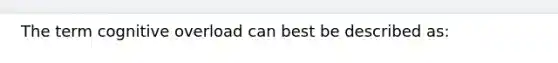 The term cognitive overload can best be described as: