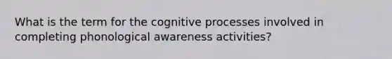 What is the term for the cognitive processes involved in completing phonological awareness activities?