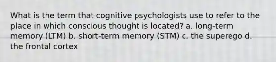 What is the term that cognitive psychologists use to refer to the place in which conscious thought is located? a. long-term memory (LTM) b. short-term memory (STM) c. the superego d. the frontal cortex