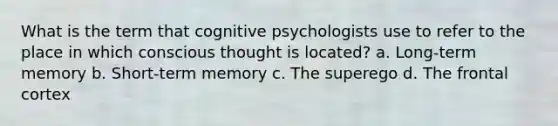 What is the term that cognitive psychologists use to refer to the place in which conscious thought is located? a. Long-term memory b. Short-term memory c. The superego d. The frontal cortex