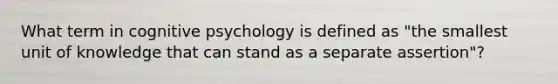 What term in cognitive psychology is defined as "the smallest unit of knowledge that can stand as a separate assertion"?