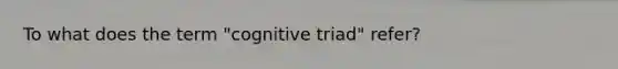 To what does the term "cognitive triad" refer?