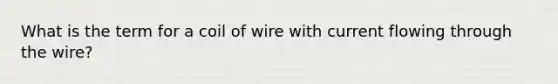 What is the term for a coil of wire with current flowing through the wire?