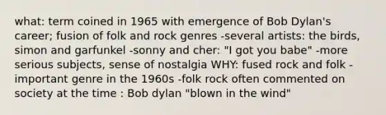 what: term coined in 1965 with emergence of Bob Dylan's career; fusion of folk and rock genres -several artists: the birds, simon and garfunkel -sonny and cher: "I got you babe" -more serious subjects, sense of nostalgia WHY: fused rock and folk -important genre in the 1960s -folk rock often commented on society at the time : Bob dylan "blown in the wind"