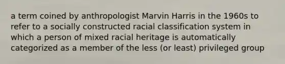 a term coined by anthropologist Marvin Harris in the 1960s to refer to a socially constructed racial classification system in which a person of mixed racial heritage is automatically categorized as a member of the less (or least) privileged group