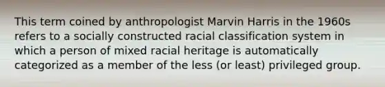 This term coined by anthropologist Marvin Harris in the 1960s refers to a socially constructed racial classification system in which a person of mixed racial heritage is automatically categorized as a member of the less (or least) privileged group.