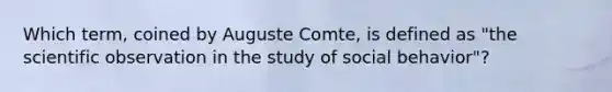 Which term, coined by Auguste Comte, is defined as "the scientific observation in the study of social behavior"?