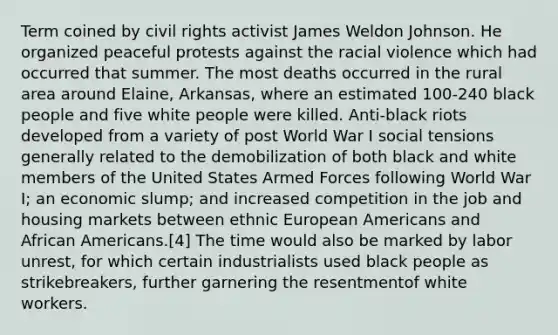 Term coined by civil rights activist James Weldon Johnson. He organized peaceful protests against the racial violence which had occurred that summer. The most deaths occurred in the rural area around Elaine, Arkansas, where an estimated 100-240 black people and five white people were killed. Anti-black riots developed from a variety of post World War I social tensions generally related to the demobilization of both black and white members of the United States Armed Forces following World War I; an economic slump; and increased competition in the job and housing markets between ethnic European Americans and African Americans.[4] The time would also be marked by labor unrest, for which certain industrialists used black people as strikebreakers, further garnering the resentmentof white workers.