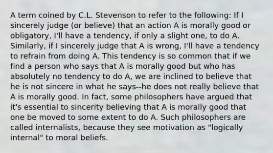 A term coined by C.L. Stevenson to refer to the following: If I sincerely judge (or believe) that an action A is morally good or obligatory, I'll have a tendency, if only a slight one, to do A. Similarly, if I sincerely judge that A is wrong, I'll have a tendency to refrain from doing A. This tendency is so common that if we find a person who says that A is morally good but who has absolutely no tendency to do A, we are inclined to believe that he is not sincere in what he says--he does not really believe that A is morally good. In fact, some philosophers have argued that it's essential to sincerity believing that A is morally good that one be moved to some extent to do A. Such philosophers are called internalists, because they see motivation as "logically internal" to moral beliefs.