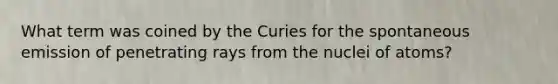 What term was coined by the Curies for the spontaneous emission of penetrating rays from the nuclei of atoms?