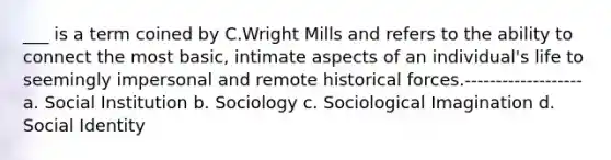 ___ is a term coined by C.Wright Mills and refers to the ability to connect the most basic, intimate aspects of an individual's life to seemingly impersonal and remote historical forces.------------------- a. Social Institution b. Sociology c. Sociological Imagination d. Social Identity