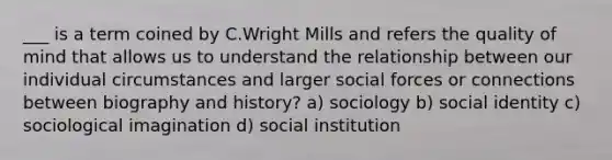 ___ is a term coined by C.Wright Mills and refers the quality of mind that allows us to understand the relationship between our individual circumstances and larger social forces or connections between biography and history? a) sociology b) social identity c) sociological imagination d) social institution