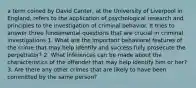 a term coined by David Canter, at the University of Liverpool in England, refers to the application of psychological research and principles to the investigation of criminal behavior. It tries to answer three fundamental questions that are crucial in criminal investigations 1. What are the important behavioral features of the crime that may help identify and success fully prosecute the perpetrator? 2. What inferences can be made about the characteristics of the offender that may help identify him or her? 3. Are there any other crimes that are likely to have been committed by the same person?