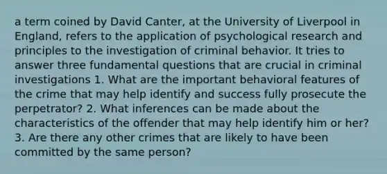 a term coined by David Canter, at the University of Liverpool in England, refers to the application of psychological research and principles to the investigation of criminal behavior. It tries to answer three fundamental questions that are crucial in criminal investigations 1. What are the important behavioral features of the crime that may help identify and success fully prosecute the perpetrator? 2. What inferences can be made about the characteristics of the offender that may help identify him or her? 3. Are there any other crimes that are likely to have been committed by the same person?