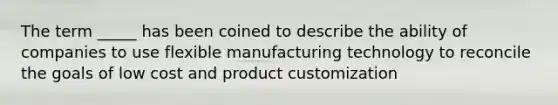 The term _____ has been coined to describe the ability of companies to use flexible manufacturing technology to reconcile the goals of low cost and product customization