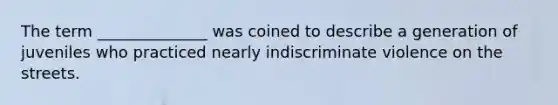 The term ______________ was coined to describe a generation of juveniles who practiced nearly indiscriminate violence on the streets.