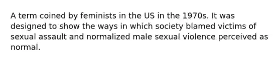 A term coined by feminists in the US in the 1970s. It was designed to show the ways in which society blamed victims of sexual assault and normalized male sexual violence perceived as normal.