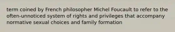 term coined by French philosopher Michel Foucault to refer to the often-unnoticed system of rights and privileges that accompany normative sexual choices and family formation