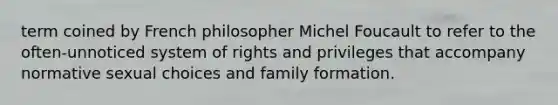 term coined by French philosopher Michel Foucault to refer to the often-unnoticed system of rights and privileges that accompany normative sexual choices and family formation.