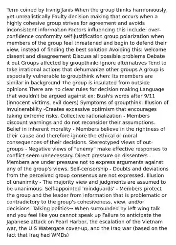 Term coined by Irving Janis When the group thinks harmoniously, yet unrealistically Faulty decision making that occurs when a highly cohesive group strives for agreement and avoids inconsistent information Factors influencing this include: over-confidence conformity self-justification group polarization when members of the group feel threatened and begin to defend their view, instead of finding the best solution Avoiding this: welcome dissent and disagreement Discuss all possible problems Debate it out Groups affected by groupthink: Ignore alternatives Tend to take irrational actions that dehumanize other groups A group is especially vulnerable to groupthink when: Its members are similar in background The group is insulated from outside opinions There are no clear rules for decision making Language that wouldn't be argued against ex: Bush's words after 9/11 (innocent victims, evil doers) Symptoms of groupthink: Illusion of invulnerability -Creates excessive optimism that encourages taking extreme risks. Collective rationalization - Members discount warnings and do not reconsider their assumptions. Belief in inherent morality - Members believe in the rightness of their cause and therefore ignore the ethical or moral consequences of their decisions. Stereotyped views of out-groups - Negative views of "enemy" make effective responses to conflict seem unnecessary. Direct pressure on dissenters - Members are under pressure not to express arguments against any of the group's views. Self-censorship - Doubts and deviations from the perceived group consensus are not expressed. Illusion of unanimity - The majority view and judgments are assumed to be unanimous. Self-appointed 'mindguards' - Members protect the group and the leader from information that is problematic or contradictory to the group's cohesiveness, view, and/or decisions. Talking politics→ When surrounded by left wing talk and you feel like you cannot speak up Failure to anticipate the Japanese attack on Pearl Harbor, the escalation of the Vietnam war, the U.S Watergate cover-up, and the Iraq war (based on the fact that Iraq had WMDs)