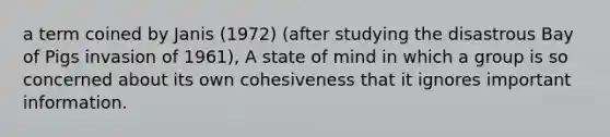 a term coined by Janis (1972) (after studying the disastrous Bay of Pigs invasion of 1961), A state of mind in which a group is so concerned about its own cohesiveness that it ignores important information.