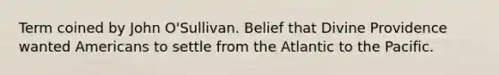 Term coined by John O'Sullivan. Belief that Divine Providence wanted Americans to settle from the Atlantic to the Pacific.