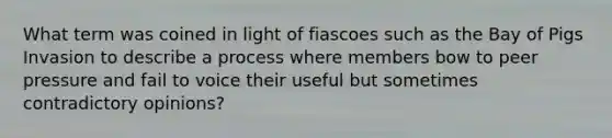 What term was coined in light of fiascoes such as the Bay of Pigs Invasion to describe a process where members bow to peer pressure and fail to voice their useful but sometimes contradictory opinions?