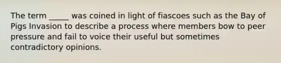 The term _____ was coined in light of fiascoes such as the Bay of Pigs Invasion to describe a process where members bow to peer pressure and fail to voice their useful but sometimes contradictory opinions.