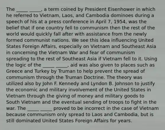 The _____ _____, a term coined by President Eisenhower in which he referred to Vietnam, Laos, and Cambodia dominoes during a speech of his at a press conference in April 7, 1954, was the belief that if one country fell to communism then the rest of the world would quickly fall after with assistance from the newly formed communist nations. We see this idea influencing United States Foreign Affairs, especially on Vietnam and Southeast Asia in concerning the Vietnam War and fear of communism spreading to the rest of Southeast Asia if Vietnam fell to it. Using the logic of the _____ _____, aid was also given to places such as Greece and Turkey by Truman to help prevent the spread of communism through the Truman Doctrine. The theory was utilized also by John F. Kennedy and Lyndon B. Johnson to justify the economic and military involvement of the United States in Vietnam through the giving of money and military goods to South Vietnam and the eventual sending of troops to fight in the war. The _____ _____ proved to be incorrect in the case of Vietnam because communism only spread to Laos and Cambodia, but is still dominated United States Foreign Affairs for years.