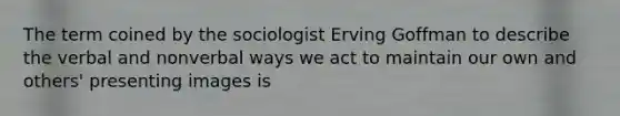 The term coined by the sociologist Erving Goffman to describe the verbal and nonverbal ways we act to maintain our own and others' presenting images is