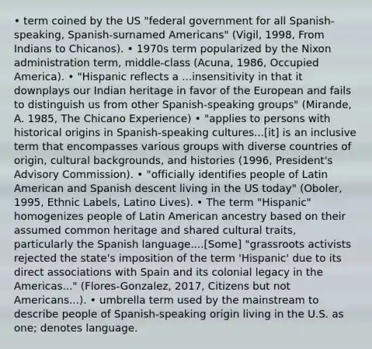 • term coined by the US "federal government for all Spanish-speaking, Spanish-surnamed Americans" (Vigil, 1998, From Indians to Chicanos). • 1970s term popularized by the Nixon administration term, middle-class (Acuna, 1986, Occupied America). • "Hispanic reflects a ...insensitivity in that it downplays our Indian heritage in favor of the European and fails to distinguish us from other Spanish-speaking groups" (Mirande, A. 1985, The Chicano Experience) • "applies to persons with historical origins in Spanish-speaking cultures...[it] is an inclusive term that encompasses various groups with diverse countries of origin, cultural backgrounds, and histories (1996, President's Advisory Commission). • "officially identifies people of Latin American and Spanish descent living in the US today" (Oboler, 1995, Ethnic Labels, Latino Lives). • The term "Hispanic" homogenizes people of Latin American ancestry based on their assumed common heritage and shared cultural traits, particularly the Spanish language....[Some] "grassroots activists rejected the state's imposition of the term 'Hispanic' due to its direct associations with Spain and its colonial legacy in the Americas..." (Flores-Gonzalez, 2017, Citizens but not Americans...). • umbrella term used by the mainstream to describe people of Spanish-speaking origin living in the U.S. as one; denotes language.