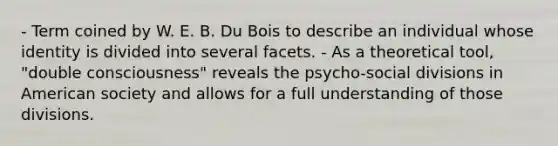 - Term coined by W. E. B. Du Bois to describe an individual whose identity is divided into several facets. - As a theoretical tool, "double consciousness" reveals the psycho-social divisions in American society and allows for a full understanding of those divisions.