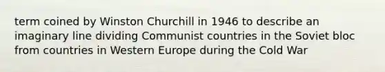 term coined by Winston Churchill in 1946 to describe an imaginary line dividing Communist countries in the Soviet bloc from countries in Western Europe during the Cold War