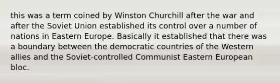 this was a term coined by <a href='https://www.questionai.com/knowledge/ktQlwDpzQt-winston-churchill' class='anchor-knowledge'>winston churchill</a> after the war and after the <a href='https://www.questionai.com/knowledge/kmhoGLx3kx-soviet-union' class='anchor-knowledge'>soviet union</a> established its control over a number of nations in <a href='https://www.questionai.com/knowledge/k6dJlLs4qr-eastern-europe' class='anchor-knowledge'>eastern europe</a>. Basically it established that there was a boundary between the democratic countries of the Western allies and the Soviet-controlled Communist Eastern European bloc.