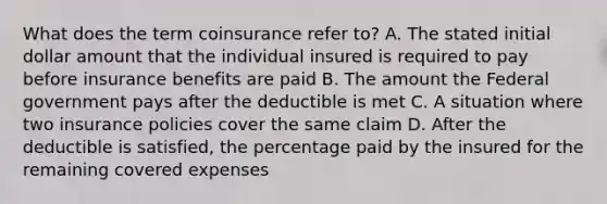 What does the term coinsurance refer to? A. The stated initial dollar amount that the individual insured is required to pay before insurance benefits are paid B. The amount the Federal government pays after the deductible is met C. A situation where two insurance policies cover the same claim D. After the deductible is satisfied, the percentage paid by the insured for the remaining covered expenses