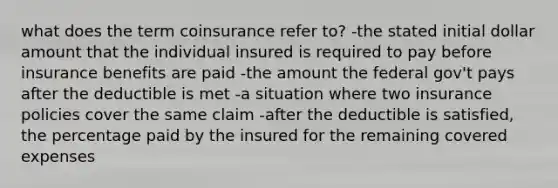 what does the term coinsurance refer to? -the stated initial dollar amount that the individual insured is required to pay before insurance benefits are paid -the amount the federal gov't pays after the deductible is met -a situation where two insurance policies cover the same claim -after the deductible is satisfied, the percentage paid by the insured for the remaining covered expenses