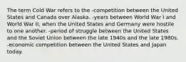 The term Cold War refers to the -competition between the United States and Canada over Alaska. -years between World War I and World War II, when the United States and Germany were hostile to one another. -period of struggle between the United States and the Soviet Union between the late 1940s and the late 1980s. -economic competition between the United States and Japan today.